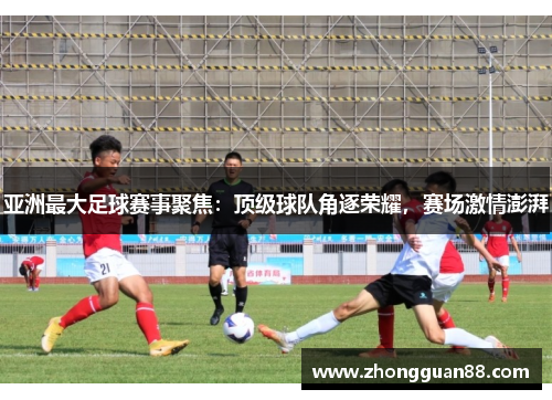 亚洲最大足球赛事聚焦：顶级球队角逐荣耀，赛场激情澎湃