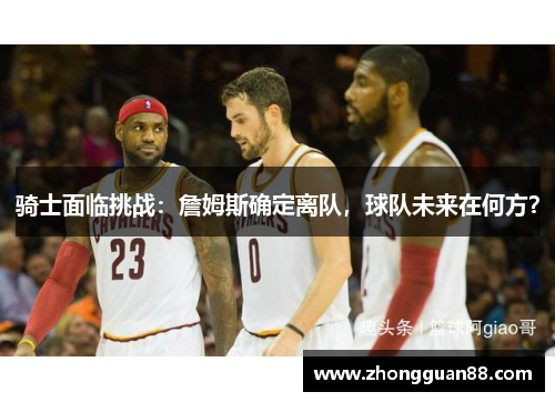 骑士面临挑战：詹姆斯确定离队，球队未来在何方？