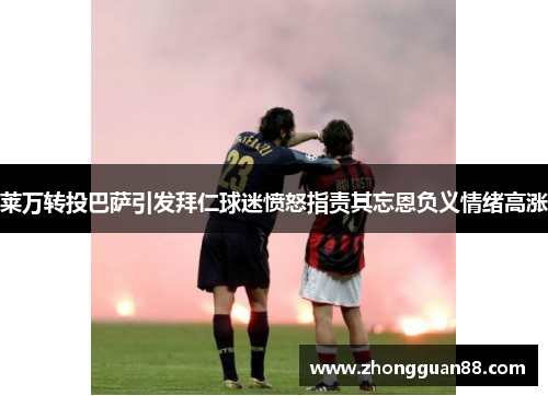 莱万转投巴萨引发拜仁球迷愤怒指责其忘恩负义情绪高涨